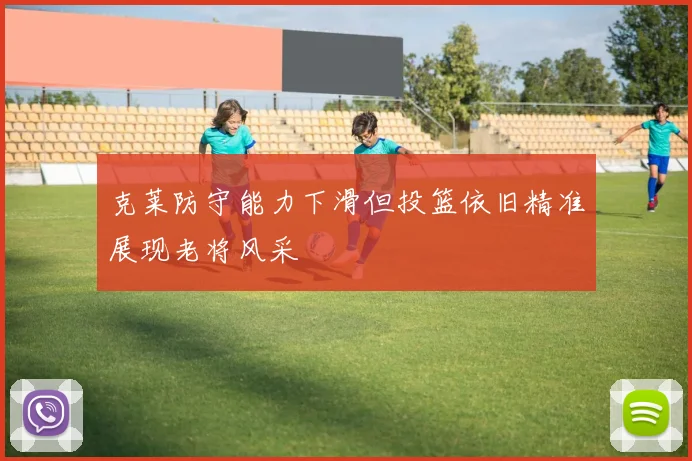 克莱防守能力下滑但投篮依旧精准展现老将风采