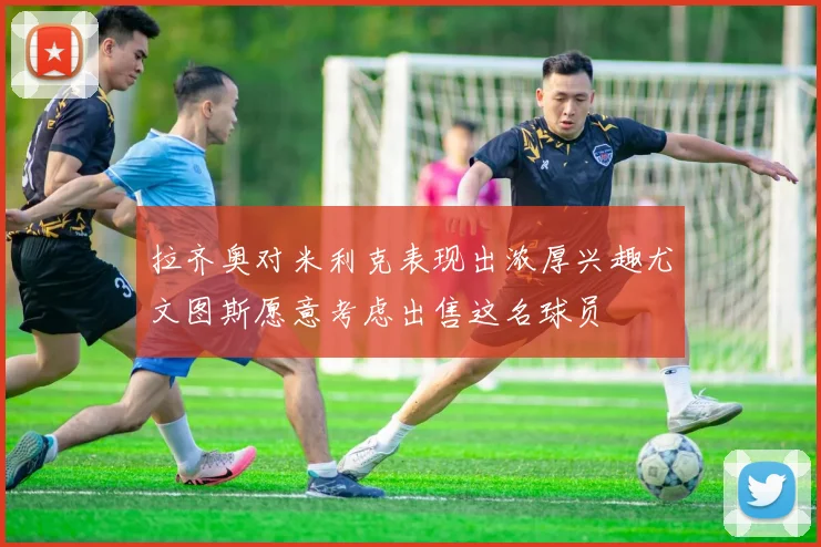 拉齐奥对米利克表现出浓厚兴趣尤文图斯愿意考虑出售这名球员
