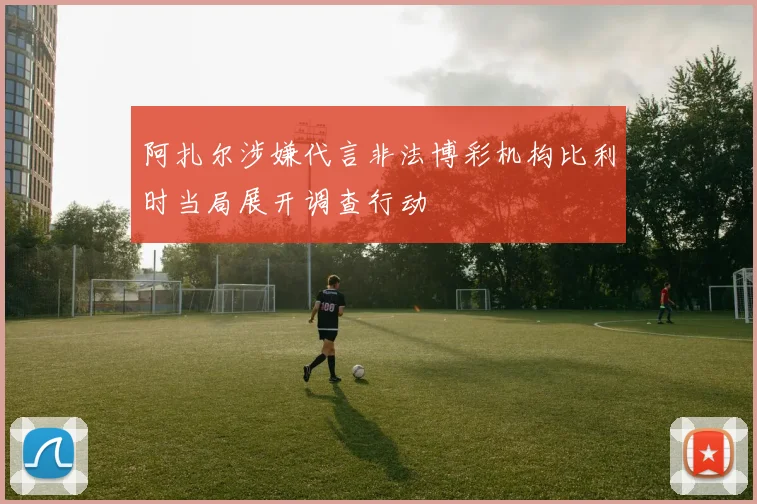 阿扎尔涉嫌代言非法博彩机构比利时当局展开调查行动