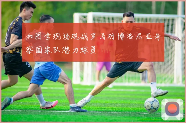 加图索现场观战罗马对博洛尼亚考察国家队潜力球员