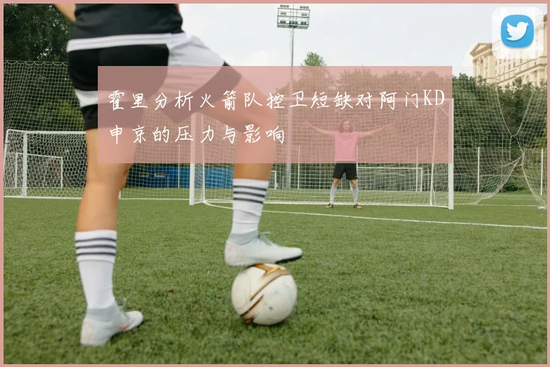 霍里分析火箭队控卫短缺对阿门KD申京的压力与影响
