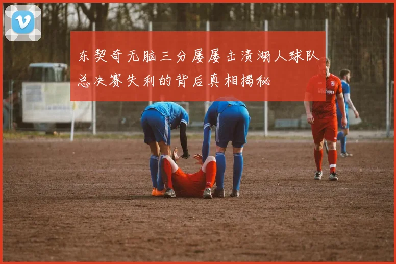 东契奇无脑三分屡屡击溃湖人球队总决赛失利的背后真相揭秘