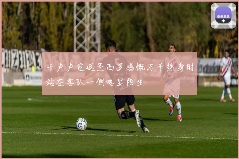 卡卢卢重返圣西罗感慨万千热身时站在客队一侧略显陌生
