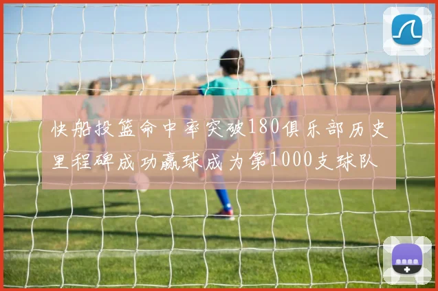 快船投篮命中率突破180俱乐部历史里程碑成功赢球成为第1000支球队