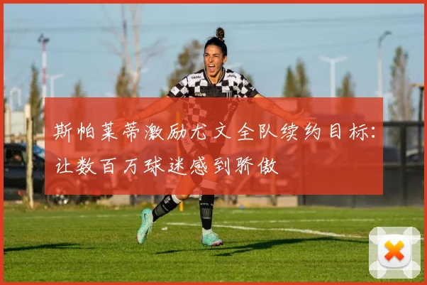 斯帕莱蒂激励尤文全队续约目标：让数百万球迷感到骄傲