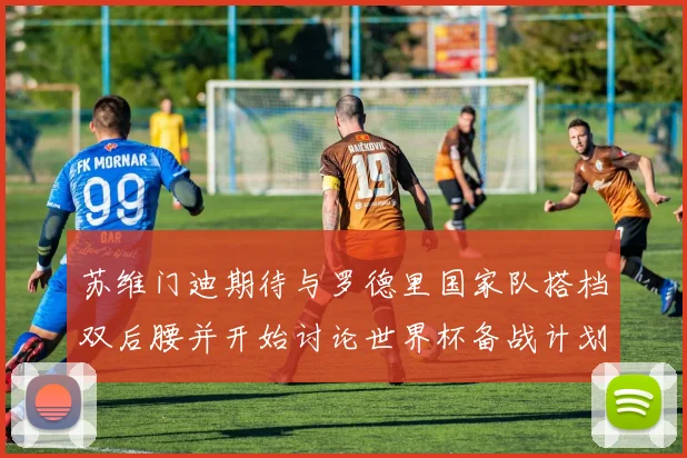 苏维门迪期待与罗德里国家队搭档双后腰并开始讨论世界杯备战计划