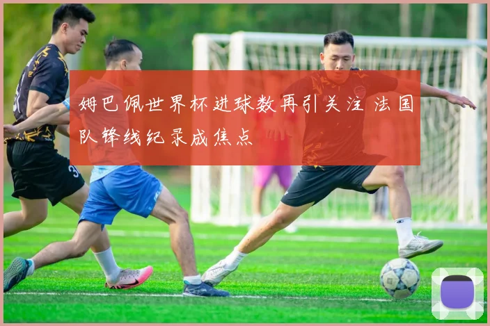 姆巴佩世界杯进球数再引关注 法国队锋线纪录成焦点