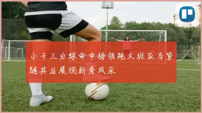 小卡三分球命中榜领跑文班亚马紧随其后展现新秀风采