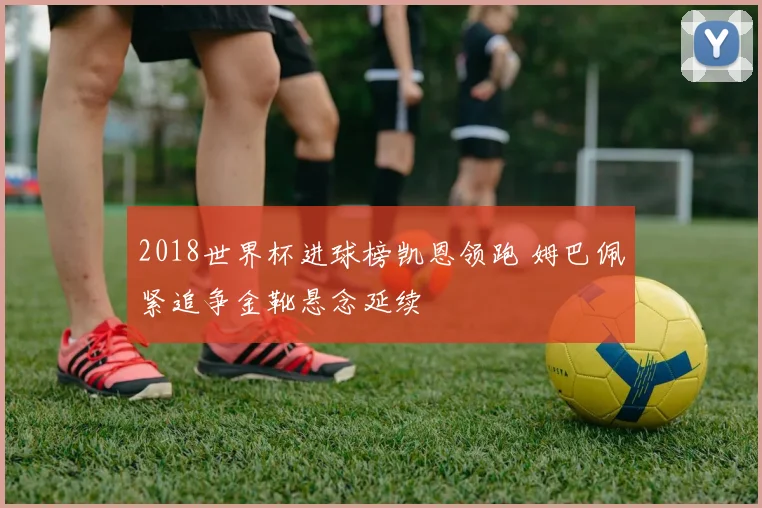 2018世界杯进球榜凯恩领跑 姆巴佩紧追争金靴悬念延续